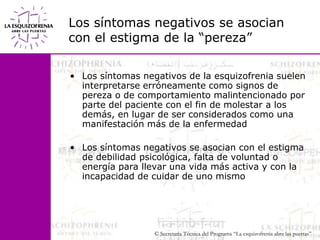 Los síntomas negativos se asociancon el estigma de la “pereza”Los síntomas negativos de la esquizofrenia suelen interpretarse erróneamente como signos de pereza o de comportamiento malintencionado por parte del paciente con el fin de molestar a los demás, en lugar de ser considerados como una manifestación más de la enfermedadLos síntomas negativos se asocian con el estigma de debilidad psicológica, falta de voluntad o energía para llevar una vida más activa y con la incapacidad de cuidar de uno mismo