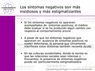 Los síntomas negativos son más insidiosos y más estigmatizantesSi los síntomas negativos no aparecen acompañados de  síntomas positivos, el médico debe evaluar si se ha producido algún cambio con respecto al comportamiento previoA pesar de que los síntomas negativos que aparecen en  ausencia de síntomas positivos no suelen detectarse, la persona que únicamente manifiesta estos síntomas también necesita ayudaEn las culturas occidentales, donde la norma es que las relaciones sociales sean intensas y frecuentes, la presencia de síntomas negativos puede ser particularmente estigmatizadora