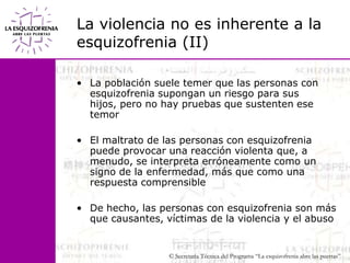 La violencia no es inherente a la esquizofrenia (II)La población suele temer que las personas con esquizofrenia supongan un riesgo para sus hijos, pero no hay pruebas que sustenten ese temorEl maltrato de las personas con esquizofrenia puede provocar una reacción violenta que, a menudo, se interpreta erróneamente como un signo de la enfermedad, más que como una respuesta comprensibleDe hecho, las personas con esquizofrenia son más que causantes, víctimas de la violencia y el abuso