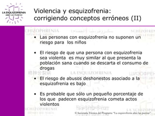 Violencia y esquizofrenia:corrigiendo conceptos erróneos (II)Las personas con esquizofrenia no suponen un riesgo para  los niñosEl riesgo de que una persona con esquizofrenia sea violenta  es muy similar al que presenta la población sana cuando se descarta el consumo de drogasEl riesgo de abusos deshonestos asociado a la esquizofrenia es bajoEs probable que sólo un pequeño porcentaje de los que  padecen esquizofrenia cometa actos violentos