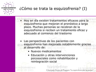 ¿Cómo se trata la esquizofrenia? (I)Hoy en día existen tratamientos eficaces para la    esquizofrenia que mejoran el pronóstico a largo plazo. Muchas personas se recobran de la esquizofrenia si reciben un tratamiento eficaz y adecuado al comienzo del trastornoLas perspectivas de los pacientes con esquizofrenia han mejorado notablemente gracias al desarrollo de:Nuevos medicamentosEducación y otras intervenciones psicosociales como rehabilitación y reintegración social