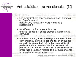 Antipsicóticos convencionales (II) Los antipsicóticos convencionales más utilizados en España son el haloperidol, tioridazina, clorpromazina y zuclopentixolNo difieren de forma notable en su eficacia, aunque sí en los efectos adversos más comunesPor este motivo, antes de elegir un antipsicótico convencional, el médico debería tener en cuenta su perfil de seguridad,  cómo ha respondido el paciente a determinados medicamentos en el pasado y si existe la posibilidad de administrar un preparado de acción retardada si el cumplimiento terapéutico está en juego