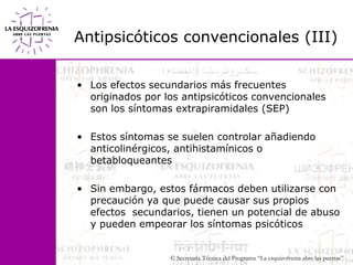 Antipsicóticos convencionales (III) Los efectos secundarios más frecuentes originados por los antipsicóticos convencionales son los síntomas extrapiramidales (SEP)Estos síntomas se suelen controlar añadiendo                        anticolinérgicos, antihistamínicos o betabloqueantesSin embargo, estos fármacos deben utilizarse con precaución ya que puede causar sus propios efectos  secundarios, tienen un potencial de abuso y pueden empeorar los síntomas psicóticos