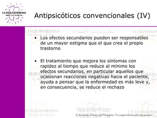 Antipsicóticos convencionales (IV)Los efectos secundarios pueden ser responsables de un mayor estigma que el que crea el propio trastorno El tratamiento que mejora los síntomas con rapidez al tiempo que reduce al mínimo los efectos secundarios, en particular aquellos que ocasionan reacciones negativas hacia el paciente, ayuda a pensar que la enfermedad es más leve y, en consecuencia, se reduce el rechazo
