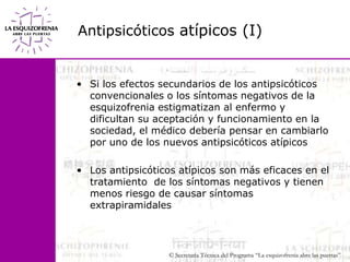 Antipsicóticosatípicos (I)Si los efectos secundarios de los antipsicóticos convencionales o los síntomas negativos de la esquizofrenia estigmatizan al enfermo y dificultan su aceptación y funcionamiento en la sociedad, el médico debería pensar en cambiarlo por uno de los nuevos antipsicóticos atípicos Los antipsicóticos atípicos son más eficaces en el tratamiento  de los síntomas negativos y tienen menos riesgo de causar síntomas extrapiramidales