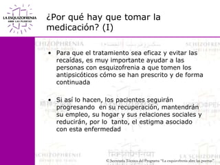 ¿Por qué hay que tomar la medicación? (I)Para que el tratamiento sea eficaz y evitar las recaídas, es muy importante ayudar a las personas con esquizofrenia a que tomen los antipsicóticos cómo se han prescrito y de forma continuadaSi así lo hacen, los pacientes seguirán progresando  en su recuperación, mantendrán su empleo, su hogar y sus relaciones sociales y reducirán, por lo  tanto, el estigma asociado con esta enfermedad