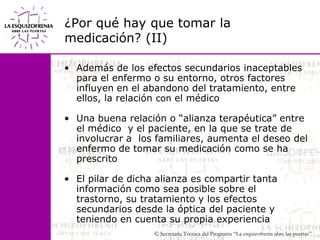 ¿Por qué hay que tomar la medicación? (II)Además de los efectos secundarios inaceptables para el enfermo o su entorno, otros factores influyen en el abandono del tratamiento, entre ellos, la relación con el médicoUna buena relación o “alianza terapéutica” entre el médico  y el paciente, en la que se trate de involucrar a  los familiares, aumenta el deseo del enfermo de tomar su medicación como se ha prescritoEl pilar de dicha alianza es compartir tanta información como sea posible sobre el trastorno, su tratamiento y los efectos secundarios desde la óptica del paciente y teniendo en cuenta su propia experiencia