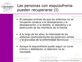 Las personas con esquizofrenia pueden recuperarse (I)El concepto erróneo de que los enfermos no se recuperan conduce a la desesperanza y la desesperación, a la desidia, el abandono y la destrucción de los miembros de la familiaA lo largo de los años, la intensidad de los síntomas (particularmente los positivos) remite y la gravedad de la enfermedad disminuyeAunque la esquizofrenia puede seguir un curso crónico y debilitante, el deterioro no es inevitable