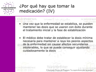 ¿Por qué hay que tomar la medicación? (IV)Una vez que la enfermedad se estabiliza, se pueden mantener las dosis que se usaron con éxito durante el tratamiento inicial y la fase de estabilizaciónEl médico debe tratar de establecer la dosis mínima               necesaria para mantener a raya los peores aspectos de la enfermedad sin causar efectos secundarios intolerables, lo que se puede conseguir ajustando cuidadosamente la dosis