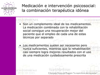 Medicación e intervención psicosocial: la combinación terapéutica idóneaSon un complemento ideal de los medicamentos. La medicación combinada con la rehabilitación social consigue una recuperación mejor del paciente que el empleo de cada una de estas técnicas por separadoLos medicamentos suelen ser necesarios pero nunca suficientes, mientras que la rehabilitación casi siempre logra mejores resultados con el uso de una medicación cuidadosamente prescrita