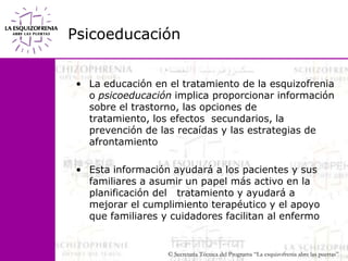 PsicoeducaciónLa educación en el tratamiento de la esquizofrenia o psicoeducación implica proporcionar información sobre el trastorno, las opciones de tratamiento, los efectos  secundarios, la prevención de las recaídas y las estrategias de afrontamientoEsta información ayudará a los pacientes y sus familiares a asumir un papel más activo en la planificación del   tratamiento y ayudará a mejorar el cumplimiento terapéutico y el apoyo que familiares y cuidadores facilitan al enfermo