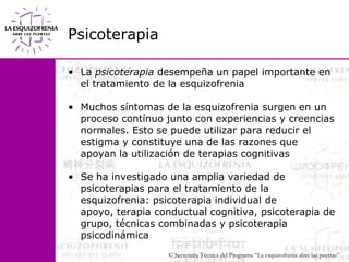 PsicoterapiaLa psicoterapia desempeña un papel importante en el tratamiento de la esquizofrenia Muchos síntomas de la esquizofrenia surgen en un proceso contínuo junto con experiencias y creencias normales. Esto se puede utilizar para reducir el estigma y constituye una de las razones que apoyan la utilización de terapias cognitivasSe ha investigado una amplia variedad de psicoterapias para el tratamiento de la esquizofrenia: psicoterapia individual de apoyo, terapia conductual cognitiva, psicoterapia de grupo, técnicas combinadas y psicoterapia psicodinámica