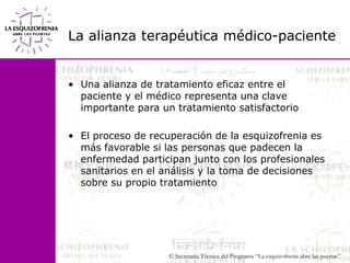 La alianza terapéutica médico-pacienteUna alianza de tratamiento eficaz entre el paciente y el médico representa una clave importante para un tratamiento satisfactorioEl proceso de recuperación de la esquizofrenia es más favorable si las personas que padecen la enfermedad participan junto con los profesionales sanitarios en el análisis y la toma de decisiones sobre su propio tratamiento