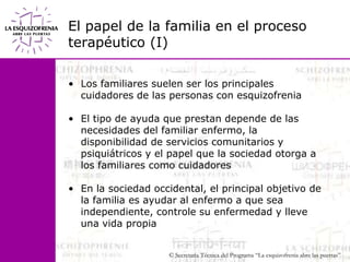 El papel de la familia en el proceso terapéutico (I)Los familiares suelen ser los principales cuidadores de las personas con esquizofreniaEl tipo de ayuda que prestan depende de las necesidades del familiar enfermo, la disponibilidad de servicios comunitarios y psiquiátricos y el papel que la sociedad otorga a los familiares como cuidadoresEn la sociedad occidental, el principal objetivo de la familia es ayudar al enfermo a que sea independiente, controle su enfermedad y lleve una vida propia