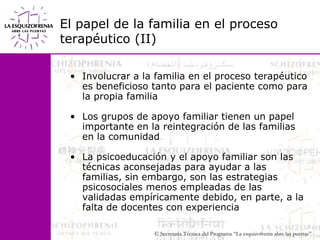 El papel de la familia en el proceso terapéutico (II)Involucrar a la familia en el proceso terapéutico es beneficioso tanto para el paciente como para la propia familiaLos grupos de apoyo familiar tienen un papel importante en la reintegración de las familias en la comunidadLa psicoeducación y el apoyo familiar son las técnicas aconsejadas para ayudar a las familias, sin embargo, son las estrategias psicosociales menos empleadas de las validadas empíricamente debido, en parte, a la falta de docentes con experiencia