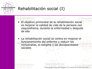 Rehabilitación social (I)El objetivo primordial de la rehabilitación social es mejorar la calidad de vida de la persona con esquizofrenia, durante la enfermedad y después de ellaLa rehabilitación social se centra en mejorar el                      funcionamiento del enfermo y reducir las minusvalías, el estigma y las discapacidades sociales