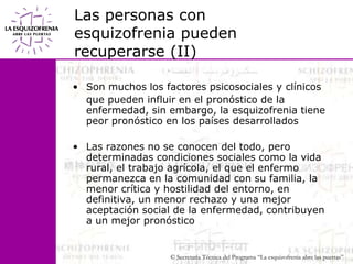 Las personas con esquizofrenia pueden recuperarse (II)Son muchos los factores psicosociales y clínicos 	que pueden influir en el pronóstico de la enfermedad, sin embargo, la esquizofrenia tiene peor pronóstico en los países desarrolladosLas razones no se conocen del todo, pero determinadas condiciones sociales como la vida rural, el trabajo agrícola, el que el enfermo permanezca en la comunidad con su familia, la menor crítica y hostilidad del entorno, en definitiva, un menor rechazo y una mejor aceptación social de la enfermedad, contribuyen a un mejor pronóstico