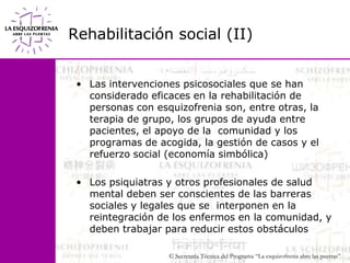 Rehabilitación social (II)Las intervenciones psicosociales que se han considerado eficaces en la rehabilitación de personas con esquizofrenia son, entre otras, la terapia de grupo, los grupos de ayuda entre pacientes, el apoyo de la  comunidad y los programas de acogida, la gestión de casos y el refuerzo social (economía simbólica)Los psiquiatras y otros profesionales de salud mental deben ser conscientes de las barreras sociales y legales que se  interponen en la reintegración de los enfermos en la comunidad, y deben trabajar para reducir estos obstáculos