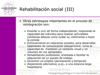 Rehabilitación social (III)Otras estrategias importantes en el proceso de reintegración son:Enseñar a vivir de forma independiente, mejorando la capacidad del individuo para realizar actividades cotidianas básicas como cuidar su vestimenta o hacer la comidaEntrenamiento en relaciones sociales, para desarrollar habilidades de comunicación interpersonal, como la capacidad de  mantener un contacto visual y un volumen de voz apropiados Rehabilitación profesional, orientada a facilitar la adquisición de un puesto de trabajoEncontrar un empleo (permanente o temporal)Alojamiento alternativo, p.ej., a una estancia larga hospitalaria
