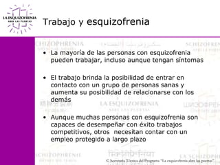 Trabajo y esquizofreniaLa mayoría de las personas con esquizofrenia pueden trabajar, incluso aunque tengan síntomasEl trabajo brinda la posibilidad de entrar en contacto con un grupo de personas sanas y aumenta su posibilidad de relacionarse con los demásAunque muchas personas con esquizofrenia son capaces de desempeñar con éxito trabajos competitivos, otros  necesitan contar con un empleo protegido a largo plazo