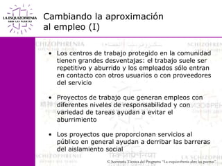 Cambiando la aproximaciónal empleo (I)Los centros de trabajo protegido en la comunidad tienen grandes desventajas: el trabajo suele ser repetitivo y aburrido y los empleados sólo entran en contacto con otros usuarios o con proveedores del servicioProyectos de trabajo que generan empleos con diferentes niveles de responsabilidad y con variedad de tareas ayudan a evitar el aburrimientoLos proyectos que proporcionan servicios al público en general ayudan a derribar las barreras del aislamiento social