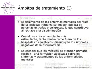 Ámbitos de tratamiento (I)El aislamiento de los enfermos mentales del resto de la sociedad refuerza su imagen pública de personas extrañas y peligrosas, lo que contribuye al rechazo y la discriminaciónCuando se crea un ambiente más estimulante, tanto dentro como fuera de los hospitales psiquiátricos, disminuyen los síntomas negativos de la esquizofreniaEs esencial que los médicos de atención primaria reciban   una formación adecuada sobre los síntomas y tratamientos de las enfermedades mentales