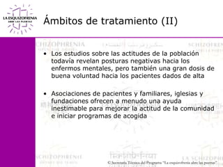 Ámbitos de tratamiento (II)Los estudios sobre las actitudes de la población todavía revelan posturas negativas hacia los enfermos mentales, pero también una gran dosis de buena voluntad hacia los pacientes dados de altaAsociaciones de pacientes y familiares, iglesias y                  fundaciones ofrecen a menudo una ayuda inestimable para mejorar la actitud de la comunidad e iniciar programas de acogida