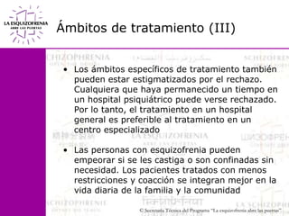 Ámbitos de tratamiento (III)Los ámbitos específicos de tratamiento también pueden estar estigmatizados por el rechazo. Cualquiera que haya permanecido un tiempo en un hospital psiquiátrico puede verse rechazado. Por lo tanto, el tratamiento en un hospital general es preferible al tratamiento en un centro especializadoLas personas con esquizofrenia pueden empeorar si se les castiga o son confinadas sin necesidad. Los pacientes tratados con menos restricciones y coacción se integran mejor en la vida diaria de la familia y la comunidad