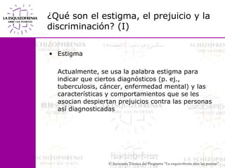 ¿Qué son el estigma, el prejuicio y la discriminación? (I)Estigma	Actualmente, se usa la palabra estigma para indicar que ciertos diagnósticos (p. ej., tuberculosis, cáncer, enfermedad mental) y las características y comportamientos que se les asocian despiertan prejuicios contra las personas así diagnosticadas