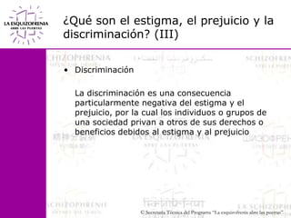¿Qué son el estigma, el prejuicio y la discriminación? (III)Discriminación	La discriminación es una consecuencia particularmente negativa del estigma y el prejuicio, por la cual los individuos o grupos de una sociedad privan a otros de sus derechos o      beneficios debidos al estigma y al prejuicio