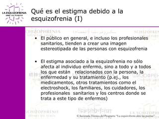 Qué es el estigma debido a la esquizofrenia (I) El público en general, e incluso los profesionales sanitarios, tienden a crear una imagen estereotipada de las personas con esquizofreniaEl estigma asociado a la esquizofrenia no sólo afecta al individuo enfermo, sino a todo y a todos los que están   relacionados con la persona, la enfermedad y su tratamiento (p.ej., los medicamentos, otros tratamientos como el                      electroshock, los familiares, los cuidadores, los profesionales  sanitarios y los centros donde se trata a este tipo de enfermos)