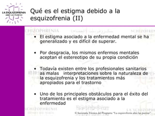 Qué es el estigma debido a la esquizofrenia (II)El estigma asociado a la enfermedad mental se ha generalizado y es difícil de superar. Por desgracia, los mismos enfermos mentales aceptan el estereotipo de su propia condición Todavía existen entre los profesionales sanitarios as malas   interpretaciones sobre la naturaleza de la esquizofrenia y los tratamientos más apropiados para el trastornoUno de los principales obstáculos para el éxito del tratamiento es el estigma asociado a la enfermedad