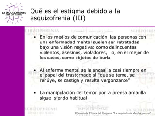 Qué es el estigma debido a la esquizofrenia (III)En los medios de comunicación, las personas con una enfermedad mental suelen ser retratadas bajo una visión negativa: como delincuentes violentos, asesinos, violadores,   o, en el mejor de los casos, como objetos de burlaAl enfermo mental se le encasilla casi siempre en el papel del trastornado al “que se teme, se rehúye, se castiga y resulta vergonzante”La manipulación del temor por la prensa amarilla sigue  siendo habitual