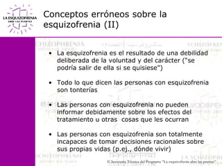 Conceptos erróneos sobre la esquizofrenia (II)La esquizofrenia es el resultado de una debilidad deliberada de la voluntad y del carácter (“se podría salir de ella si se quisiese”)Todo lo que dicen las personas con esquizofrenia son tonteríasLas personas con esquizofrenia no pueden informar debidamente sobre los efectos del tratamiento u otras  cosas que les ocurranLas personas con esquizofrenia son totalmente incapaces de tomar decisiones racionales sobre sus propias vidas (p.ej., dónde vivir)