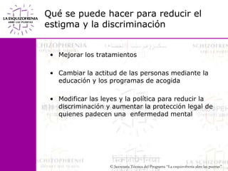 Qué se puede hacer para reducir el estigma y la discriminaciónMejorar los tratamientosCambiar la actitud de las personas mediante la educación y los programas de acogidaModificar las leyes y la política para reducir la discriminación y aumentar la protección legal de quienes padecen una  enfermedad mental