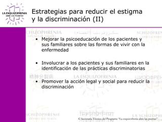 Estrategias para reducir el estigma y la discriminación (II)Mejorar la psicoeducación de los pacientes y sus familiares sobre las formas de vivir con la enfermedadInvolucrar a los pacientes y sus familiares en la identificación de las prácticas discriminatoriasPromover la acción legal y social para reducir la discriminación 