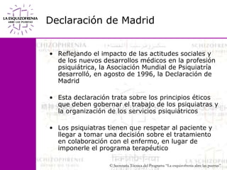 Declaración de MadridReflejando el impacto de las actitudes sociales y de los nuevos desarrollos médicos en la profesión psiquiátrica, la Asociación Mundial de Psiquiatría desarrolló, en agosto de 1996, la Declaración de MadridEsta declaración trata sobre los principios éticos que deben gobernar el trabajo de los psiquiatras y la organización de los servicios psiquiátricosLos psiquiatras tienen que respetar al paciente y llegar a tomar una decisión sobre el tratamiento en colaboración con el enfermo, en lugar de imponerle el programa terapéutico