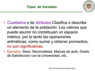 Cualitativa   o de   Atributos  Clasifica o describe un elemento de la población. Los valores que puede asumir no constituyen un espacio métrico, por lo tanto las operaciones aritméticas, como sumar y obtener promedios,  no son significativas . Ejemplos:  Sexo, Nacionalidad, Marcas de auto, Grado de Satisfacción con la Universidad, etc.. 1-7 Tipos  de Variables 