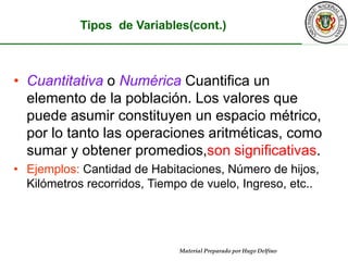 Tipos  de Variables(cont.)Cuantitativao Numérica Cuantifica un elemento de la población. Los valores que puede asumir constituyen un espacio métrico, por lo tanto las operaciones aritméticas, como sumar y obtener promedios,son significativas.