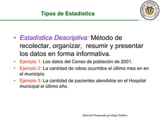 Tipos de EstadísticaEstadística Descriptiva:Método de recolectar, organizar,  resumir y presentar los datos en forma informativa.Ejemplo 1: Los datos del Censo de población de 2001.Ejemplo 2: La cantidad de robos ocurridos el último mes en en el municipio.Ejemplo 3: La cantidad de pacientes atendidos en el Hospital municipal el último año.