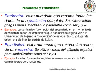Parámetro y EstadísticaParámetro: Valor numérico que resume todos los datos de una población completa. Se utilizan letras griegas para simbolizar un parámetro como ser  y  .Ejemplos: La calificación “promedio” del secundario en el momento de admisión de todos los estudiantes que han asistido alguna vez a la Universidad de Lujan o la “proporción” de estudiantes cuyo lugar de origen era distinto del partido de Lujan. Estadística: Valor numérico que resume los datos de una muestra. Se utilizan letras del alfabeto español para simbolizarlas como ser x y s .Ejemplo: La edad “promedio” registrada en una encuesta de 150 consumidores de choripanes.