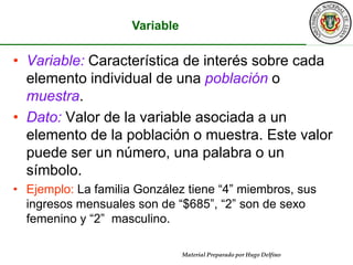 VariableVariable: Característica de interés sobre cada elemento individual de una población o muestra.Dato: Valor de la variable asociada a un elemento de la población o muestra. Este valor puede ser un número, una palabra o un símbolo.Ejemplo: La familia González tiene “4” miembros, sus ingresos mensuales son de “$685”, “2” son de sexo femenino y “2”  masculino.