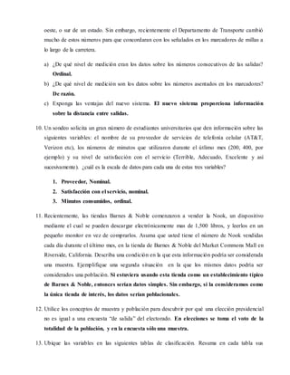 oeste, o sur de un estado. Sin embargo, recientemente el Departamento de Transporte cambió 
mucho de estos números para que concordaran con los señalados en los marcadores de millas a 
lo largo de la carretera. 
a) ¿De qué nivel de medición eran los datos sobre los números consecutivos de las salidas? 
Ordinal. 
b) ¿De qué nivel de medición son los datos sobre los números asentados en los marcadores? 
De razón. 
c) Exponga las ventajas del nuevo sistema. El nuevo sistema proporciona información 
sobre la distancia entre salidas. 
10. Un sondeo solicita un gran número de estudiantes universitarios que den información sobre las 
siguientes variables: el nombre de su proveedor de servicios de telefonía celular (AT&T, 
Verizon etc), los números de minutos que utilizaron durante el útlimo mes (200, 400, por 
ejemplo) y su nivel de satisfacción con el servicio (Terrible, Adecuado, Excelente y así 
sucesivamente). ¿cuál es la escala de datos para cada una de estas tres variables? 
1. Proveedor, Nominal. 
2. Satisfacción con el servicio, nominal. 
3. Minutos consumidos, ordinal. 
11. Recientemente, las tiendas Barnes & Noble comenzaron a vender la Nook, un dispositivo 
mediante el cual se pueden descargar electrónicamente mas de 1,500 libros, y leerlos en un 
pequeño monitor en vez de comprarlos. Asuma que usted tiene el número de Nook vendidas 
cada día durante el último mes, en la tienda de Barnes & Noble del Market Commons Mall en 
Riverside, California. Describa una condición en la que esta información podría ser considerada 
una muestra. Ejemplifique una segunda situación en la que los mismos datos podría ser 
considerados una población. Si estuviera usando esta tienda como un establecimiento típico 
de Barnes & Noble, entonces serían datos simples. Sin embargo, si la consideramos como 
la única tienda de interés, los datos serían poblacionales. 
12. Utilice los conceptos de muestra y población para descubr ir por qué una elección presidencial 
no es igual a una encuesta “de salida” del electorado. En elecciones se toma el voto de la 
totalidad de la población, y en la encuesta sólo una muestra. 
13. Ubique las variables en las siguientes tablas de clasificación. Resuma en cada tabla sus 
 