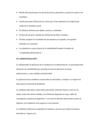  Brinda información para la toma de decisiones, plantación y control en cuanto a sus
resultados.
 Ayuda para poder diferenciar las ventas que se han realizado en la empresa por
medio de la estadística anual.
 Se elaboran informes más rápido, concisos y detallados.
 Se basa de una gran variedad de información de datos contables.
 Permite comparar los resultados de una empresa en el pasado, con aquellos
obtenidos en el presente.
 La estadística se ejerce dentro de la contabilidad llevando el nombre de
“contabilidad administrativa”.
EN ADMINISTRACIÓN.
Es indispensable la aplicación de la estadística en la administración, ya que proporciona
elementos de confiabilidad que sustentan la toma de decisiones en temas
administrativos, como calidad y productividad.
La aplicación de la estadística es para todas las disciplinas y siempre va a requerir de
datos para la resolución de problemas.
La estadística descriptiva ofrece datos para definir elementos básicos como son la
media, moda, desviación estándar y los diferentes diagramas de cajas, tablas de
contingencia y graficas de dispersión. Y así tomar la decisión administrativa partir de
hipótesis, en la industria como negocios a nivel general.
La estadística inferencial comprende los métodos y procesos por medio de técnicas
descriptivas. Algunas son:
 