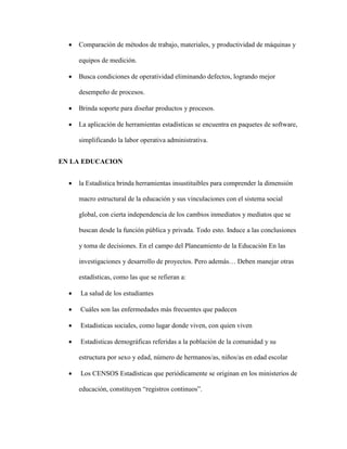  Comparación de métodos de trabajo, materiales, y productividad de máquinas y
equipos de medición.
 Busca condiciones de operatividad eliminando defectos, logrando mejor
desempeño de procesos.
 Brinda soporte para diseñar productos y procesos.
 La aplicación de herramientas estadísticas se encuentra en paquetes de software,
simplificando la labor operativa administrativa.
EN LA EDUCACION
 la Estadística brinda herramientas insustituibles para comprender la dimensión
macro estructural de la educación y sus vinculaciones con el sistema social
global, con cierta independencia de los cambios inmediatos y mediatos que se
buscan desde la función pública y privada. Todo esto. Induce a las conclusiones
y toma de decisiones. En el campo del Planeamiento de la Educación En las
investigaciones y desarrollo de proyectos. Pero además… Deben manejar otras
estadísticas, como las que se refieran a:
 La salud de los estudiantes
 Cuáles son las enfermedades más frecuentes que padecen
 Estadísticas sociales, como lugar donde viven, con quien viven
 Estadísticas demográficas referidas a la población de la comunidad y su
estructura por sexo y edad, número de hermanos/as, niños/as en edad escolar
 Los CENSOS Estadísticas que periódicamente se originan en los ministerios de
educación, constituyen “registros continuos”.
 