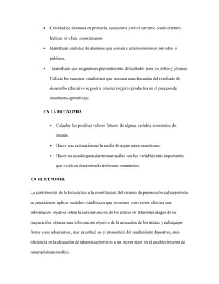  Cantidad de alumnos en primaria, secundaria y nivel terciario o universitario
Indican nivel de conocimiento.
 Identifican cantidad de alumnos que asisten a establecimientos privados o
públicos.
 Identifican qué asignaturas presentan más dificultades para los niños y jóvenes
Utilizar los recursos estadísticos que son una manifestación del resultado de
desarrollo educativo se podría obtener mejores productos en el proceso de
enseñanza-aprendizaje.
EN LA ECONOMIA
 Calcular los posibles valores futuros de alguna variable económica de
interés.
 Hacer una estimación de la media de algún valor económico.
 Hacer un estudio para determinar cuáles son las variables más importantes
que explican determinado fenómeno económico.
EN EL DEPORTE
La contribución de la Estadística a la cientificidad del sistema de preparación del deportista
se patentiza en aplicar modelos estadísticos que permitan, entre otros: obtener una
información objetiva sobre la caracterización de los atletas en diferentes etapas de su
preparación, obtener una información objetiva de la actuación de los atletas y del equipo
frente a sus adversarios, más exactitud en el pronóstico del rendimiento deportivo, más
eficiencia en la detección de talentos deportivos y un mayor rigor en el establecimiento de
características modelo.
 