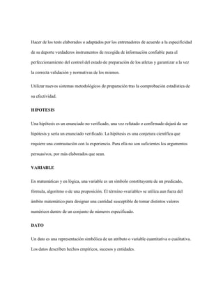Hacer de los tests elaborados o adaptados por los entrenadores de acuerdo a la especificidad
de su deporte verdaderos instrumentos de recogida de información confiable para el
perfeccionamiento del control del estado de preparación de los atletas y garantizar a la vez
la correcta validación y normativas de los mismos.
Utilizar nuevos sistemas metodológicos de preparación tras la comprobación estadística de
su efectividad.
HIPOTESIS
Una hipótesis es un enunciado no verificado, una vez refutado o confirmado dejará de ser
hipótesis y sería un enunciado verificado. La hipótesis es una conjetura científica que
requiere una contrastación con la experiencia. Para ella no son suficientes los argumentos
persuasivos, por más elaborados que sean.
VARIABLE
En matemáticas y en lógica, una variable es un símbolo constituyente de un predicado,
fórmula, algoritmo o de una proposición. El término «variable» se utiliza aun fuera del
ámbito matemático para designar una cantidad susceptible de tomar distintos valores
numéricos dentro de un conjunto de números especificado.
DATO
Un dato es una representación simbólica de un atributo o variable cuantitativa o cualitativa.
Los datos describen hechos empíricos, sucesos y entidades.
 