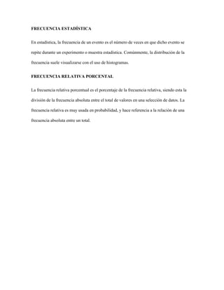 FRECUENCIA ESTADÍSTICA
En estadística, la frecuencia de un evento es el número de veces en que dicho evento se
repite durante un experimento o muestra estadística. Comúnmente, la distribución de la
frecuencia suele visualizarse con el uso de histogramas.
FRECUENCIA RELATIVA PORCENTAL
La frecuencia relativa porcentual es el porcentaje de la frecuencia relativa, siendo esta la
división de la frecuencia absoluta entre el total de valores en una selección de datos. La
frecuencia relativa es muy usada en probabilidad, y hace referencia a la relación de una
frecuencia absoluta entre un total.
 