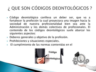  Código deontológico conlleva un deber ser, que va a
fortalecer la profesión la cual proyectara una imagen hacia la
sociedad de nuestra profesionalidad bien sea ante la
Administración y los demás colectivos de profesionales. El
contenido de los códigos deontológicos suele abarcar los
siguientes aspectos:
 Deberes generales y objetivo de la profesión.
 Prohibiciones y situaciones especiales.
 El cumplimiento de las normas contenidas en el
 