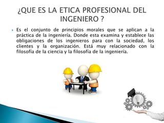  Es el conjunto de principios morales que se aplican a la
práctica de la ingeniería. Donde esta examina y establece las
obligaciones de los ingenieros para con la sociedad, los
clientes y la organización. Está muy relacionado con la
filosofía de la ciencia y la filosofía de la ingeniería.
 